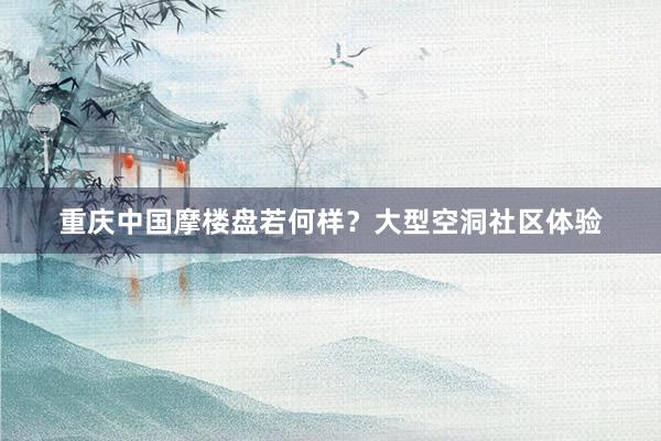 重庆中国摩楼盘若何样？大型空洞社区体验