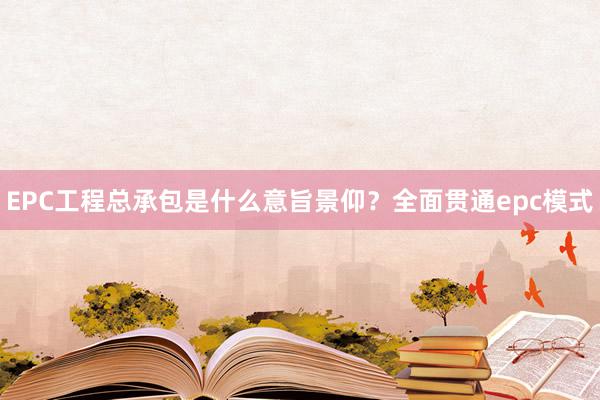 EPC工程总承包是什么意旨景仰？全面贯通epc模式