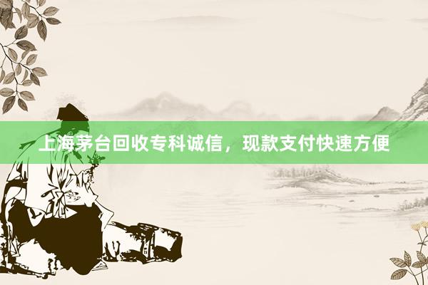 上海茅台回收专科诚信，现款支付快速方便