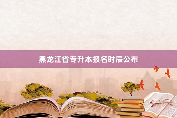 黑龙江省专升本报名时辰公布